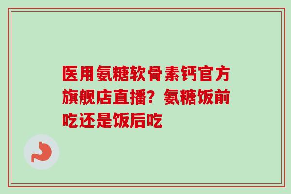 医用氨糖软骨素钙官方旗舰店直播？氨糖饭前吃还是饭后吃