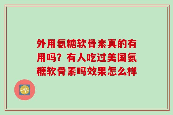 外用氨糖软骨素真的有用吗？有人吃过美国氨糖软骨素吗效果怎么样