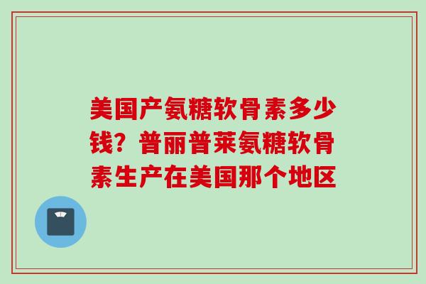 美国产氨糖软骨素多少钱？普丽普莱氨糖软骨素生产在美国那个地区