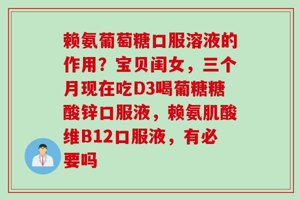 赖氨葡萄糖口服溶液的作用？宝贝闺女，三个月现在吃D3喝葡糖糖酸锌口服液，赖氨肌酸维B12口服液，有必要吗