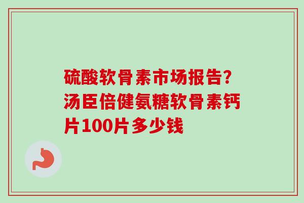 硫酸软骨素市场报告？汤臣倍健氨糖软骨素钙片100片多少钱