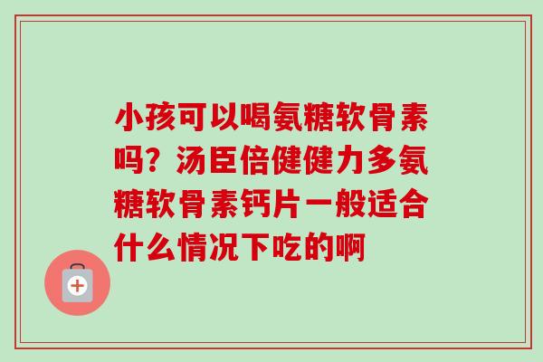 小孩可以喝氨糖软骨素吗？汤臣倍健健力多氨糖软骨素钙片一般适合什么情况下吃的啊