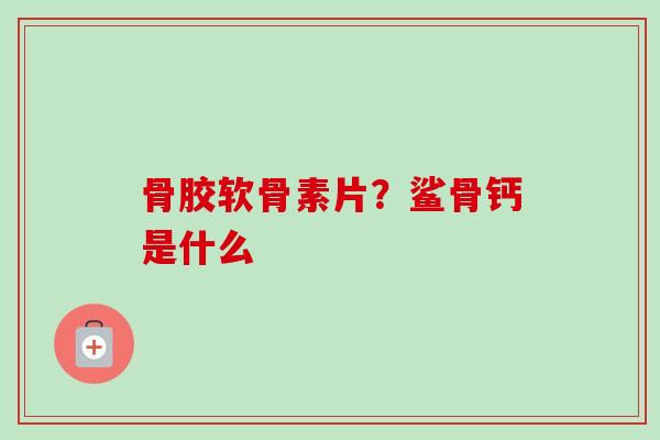 骨胶软骨素片？鲨骨钙是什么