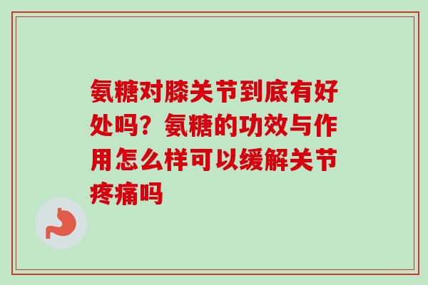 氨糖对膝关节到底有好处吗？氨糖的功效与作用怎么样可以缓解关节疼痛吗