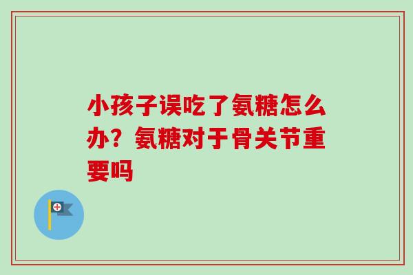 小孩子误吃了氨糖怎么办？氨糖对于骨关节重要吗