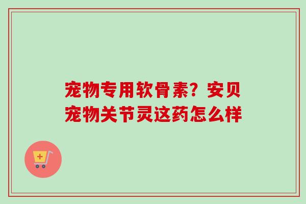 宠物专用软骨素？安贝宠物关节灵这药怎么样