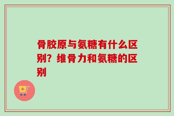 骨胶原与氨糖有什么区别？维骨力和氨糖的区别