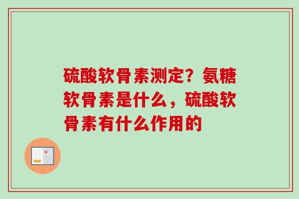 硫酸软骨素测定？氨糖软骨素是什么，硫酸软骨素有什么作用的