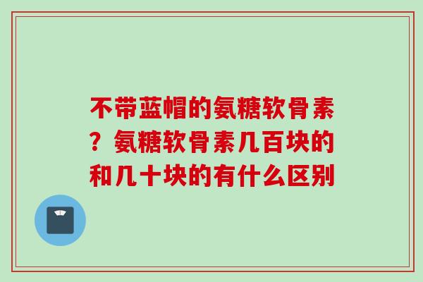 不带蓝帽的氨糖软骨素？氨糖软骨素几百块的和几十块的有什么区别
