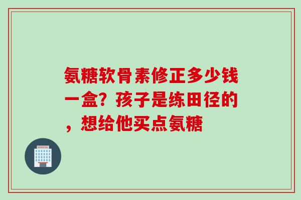 氨糖软骨素修正多少钱一盒？孩子是练田径的，想给他买点氨糖