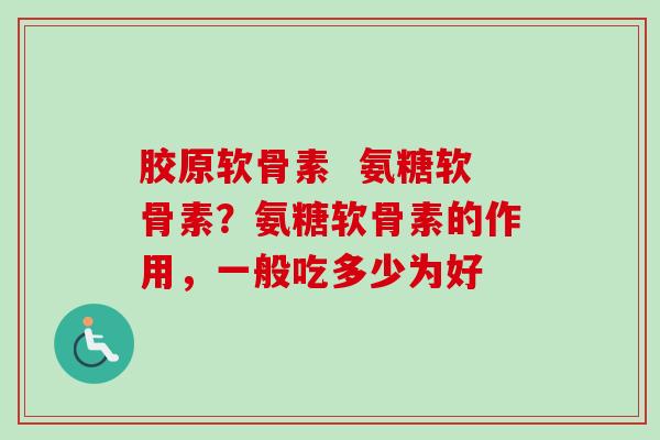 胶原软骨素  氨糖软骨素？氨糖软骨素的作用，一般吃多少为好