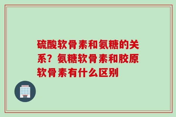 硫酸软骨素和氨糖的关系？氨糖软骨素和胶原软骨素有什么区别