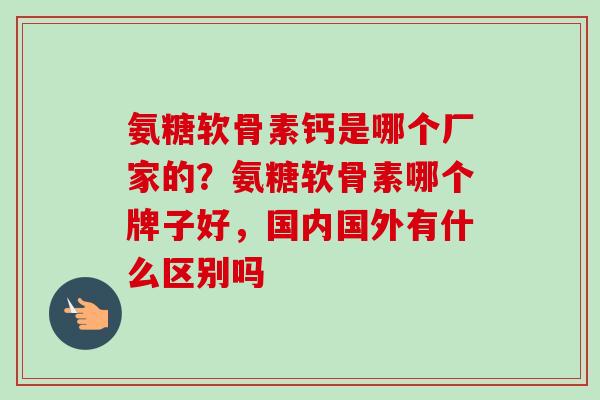 氨糖软骨素钙是哪个厂家的？氨糖软骨素哪个牌子好，国内国外有什么区别吗