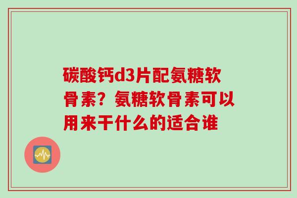 碳酸钙d3片配氨糖软骨素？氨糖软骨素可以用来干什么的适合谁