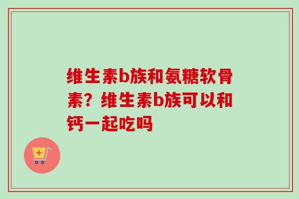 维生素b族和氨糖软骨素？维生素b族可以和钙一起吃吗