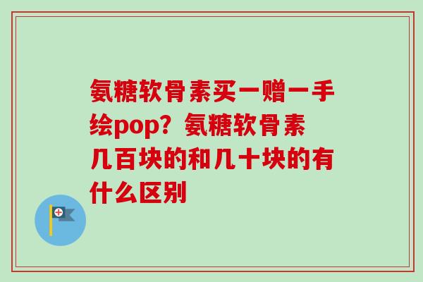 氨糖软骨素买一赠一手绘pop？氨糖软骨素几百块的和几十块的有什么区别