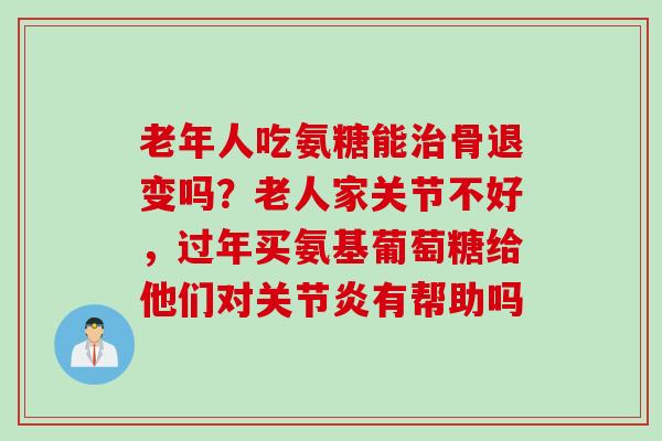 老年人吃氨糖能治骨退变吗？老人家关节不好，过年买氨基葡萄糖给他们对关节炎有帮助吗