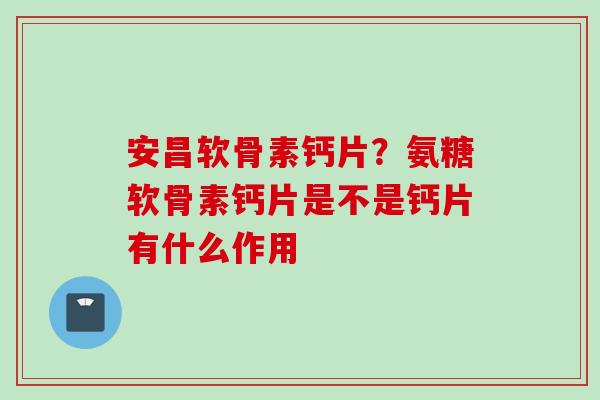 安昌软骨素钙片？氨糖软骨素钙片是不是钙片有什么作用