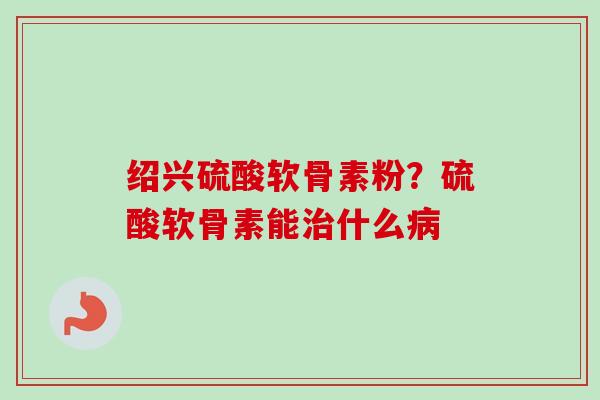绍兴硫酸软骨素粉？硫酸软骨素能治什么病