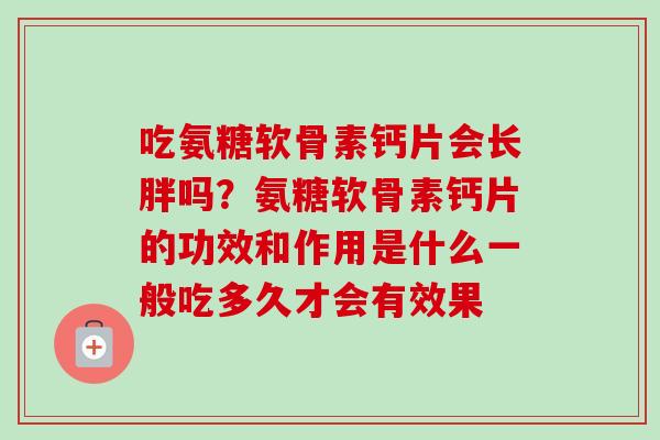 吃氨糖软骨素钙片会长胖吗？氨糖软骨素钙片的功效和作用是什么一般吃多久才会有效果