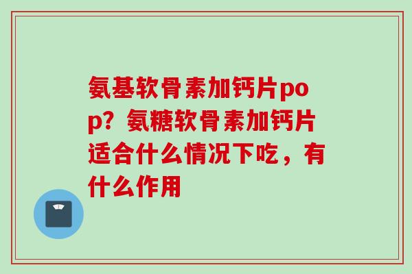 氨基软骨素加钙片pop？氨糖软骨素加钙片适合什么情况下吃，有什么作用