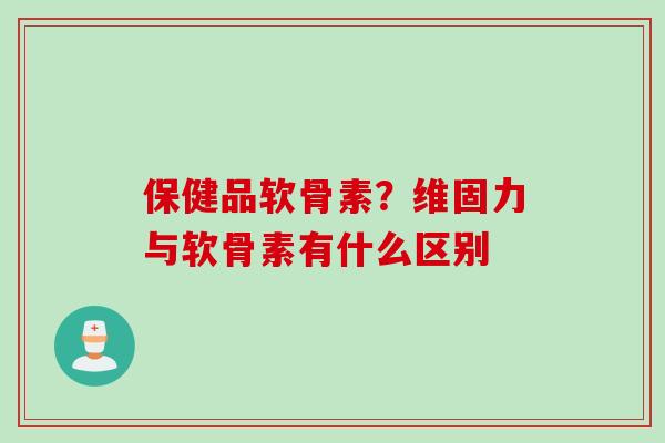 保健品软骨素？维固力与软骨素有什么区别