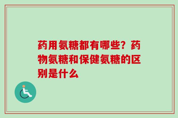 药用氨糖都有哪些？药物氨糖和保健氨糖的区别是什么