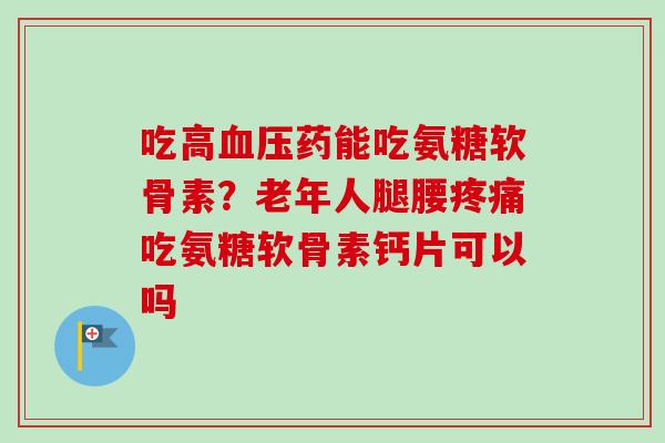 吃高血压药能吃氨糖软骨素？老年人腿腰疼痛吃氨糖软骨素钙片可以吗