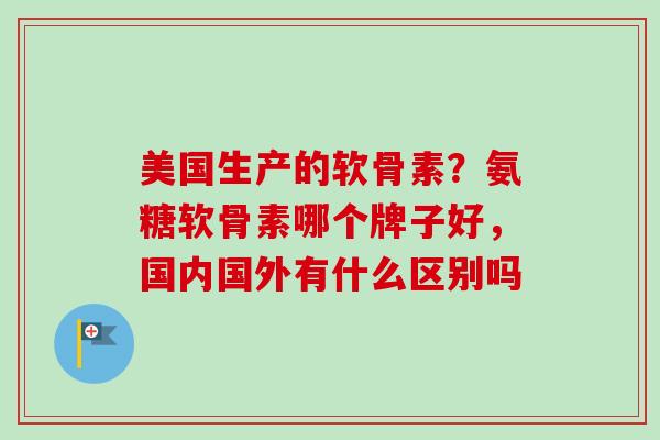 美国生产的软骨素？氨糖软骨素哪个牌子好，国内国外有什么区别吗