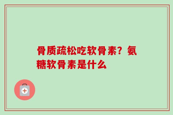 骨质疏松吃软骨素？氨糖软骨素是什么