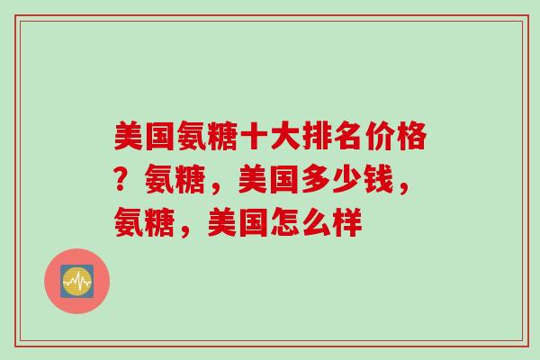 美国氨糖十大排名价格？氨糖，美国多少钱，氨糖，美国怎么样