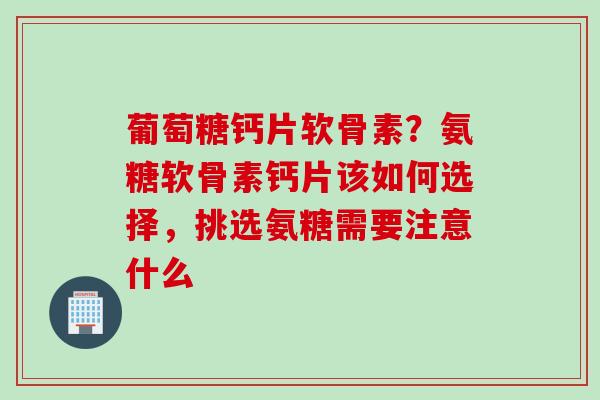 葡萄糖钙片软骨素？氨糖软骨素钙片该如何选择，挑选氨糖需要注意什么