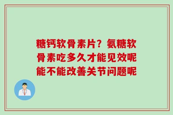 糖钙软骨素片？氨糖软骨素吃多久才能见效呢能不能改善关节问题呢