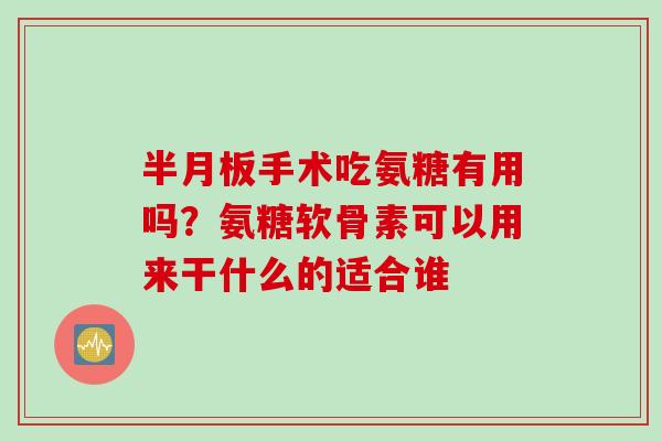 半月板手术吃氨糖有用吗？氨糖软骨素可以用来干什么的适合谁