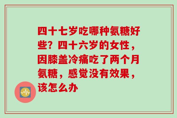 四十七岁吃哪种氨糖好些？四十六岁的女性，因膝盖冷痛吃了两个月氨糖，感觉没有效果，该怎么办