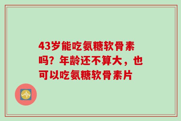 43岁能吃氨糖软骨素吗？年龄还不算大，也可以吃氨糖软骨素片