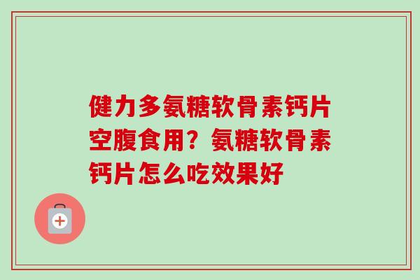 健力多氨糖软骨素钙片空腹食用？氨糖软骨素钙片怎么吃效果好