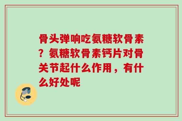 骨头弹响吃氨糖软骨素？氨糖软骨素钙片对骨关节起什么作用，有什么好处呢