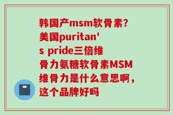 韩国产msm软骨素？美国puritan's pride三倍维骨力氨糖软骨素MSM维骨力是什么意思啊，这个品牌好吗