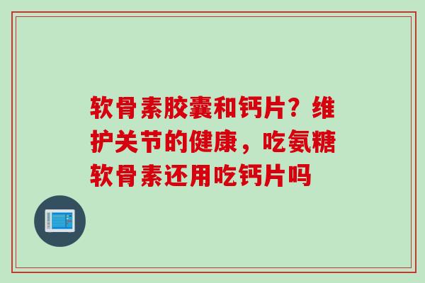 软骨素胶囊和钙片？维护关节的健康，吃氨糖软骨素还用吃钙片吗