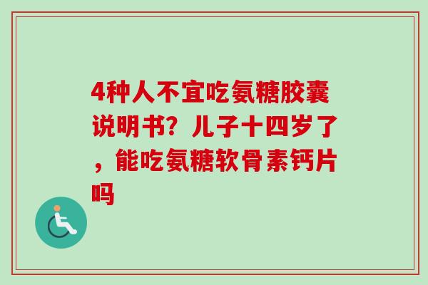 4种人不宜吃氨糖胶囊说明书？儿子十四岁了，能吃氨糖软骨素钙片吗