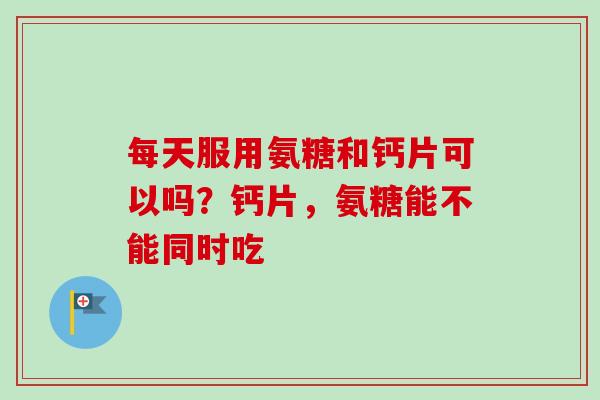 每天服用氨糖和钙片可以吗？钙片，氨糖能不能同时吃