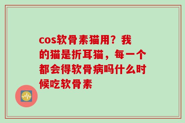 cos软骨素猫用？我的猫是折耳猫，每一个都会得软骨病吗什么时候吃软骨素