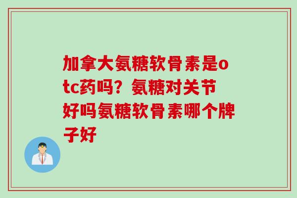 加拿大氨糖软骨素是otc药吗？氨糖对关节好吗氨糖软骨素哪个牌子好