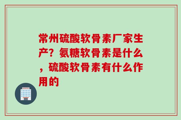 常州硫酸软骨素厂家生产?氨糖软骨素是什么,硫酸软骨素有什么作用的 常州硫酸软骨素厂家生产?氨糖软骨素是什么,硫酸软骨素有什么作用的