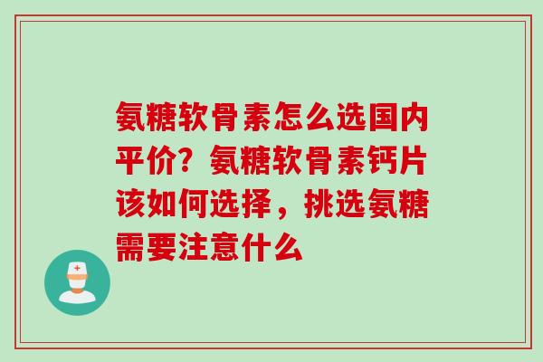 氨糖软骨素怎么选国内平价？氨糖软骨素钙片该如何选择，挑选氨糖需要注意什么
