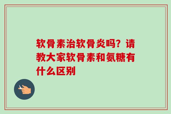 软骨素软骨炎吗?请教大家软骨素和氨糖有什么区别 软骨素软骨炎吗?请教大家软骨素和氨糖有什么区别