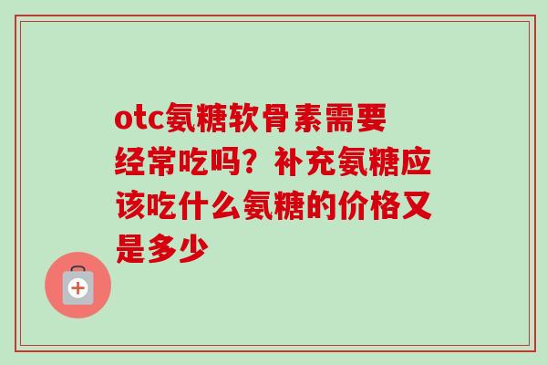 otc氨糖软骨素需要经常吃吗？补充氨糖应该吃什么氨糖的价格又是多少
