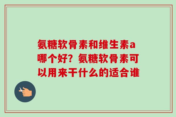 氨糖软骨素和维生素a哪个好？氨糖软骨素可以用来干什么的适合谁