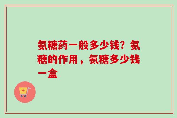 氨糖药一般多少钱？氨糖的作用，氨糖多少钱一盒